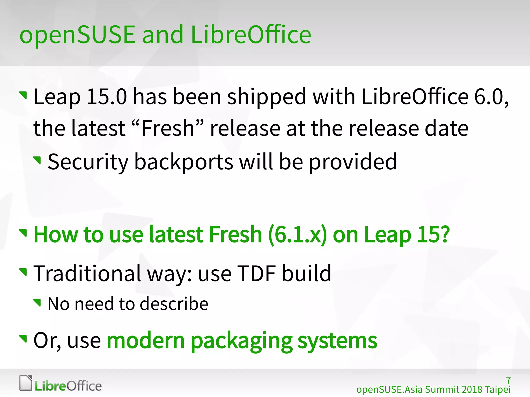 7
openSUSE.Asia Summit 2018 Taipei
openSUSE and LibreOffice
Leap 15.0 has been shipped with LibreOffice 6.0,
the latest “Fresh” release at the release date
Security backports will be provided
How to use latest Fresh (6.1.x) on Leap 15?
Traditional way: use TDF build
No need to describe
Or, use modern packaging systems
 