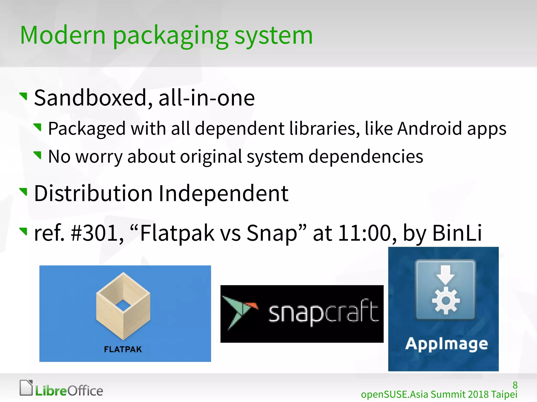 8
openSUSE.Asia Summit 2018 Taipei
Modern packaging system
Sandboxed, all-in-one
Packaged with all dependent libraries, like Android apps
No worry about original system dependencies
Distribution Independent
ref. #301, “Flatpak vs Snap” at 11:00, by BinLi
 