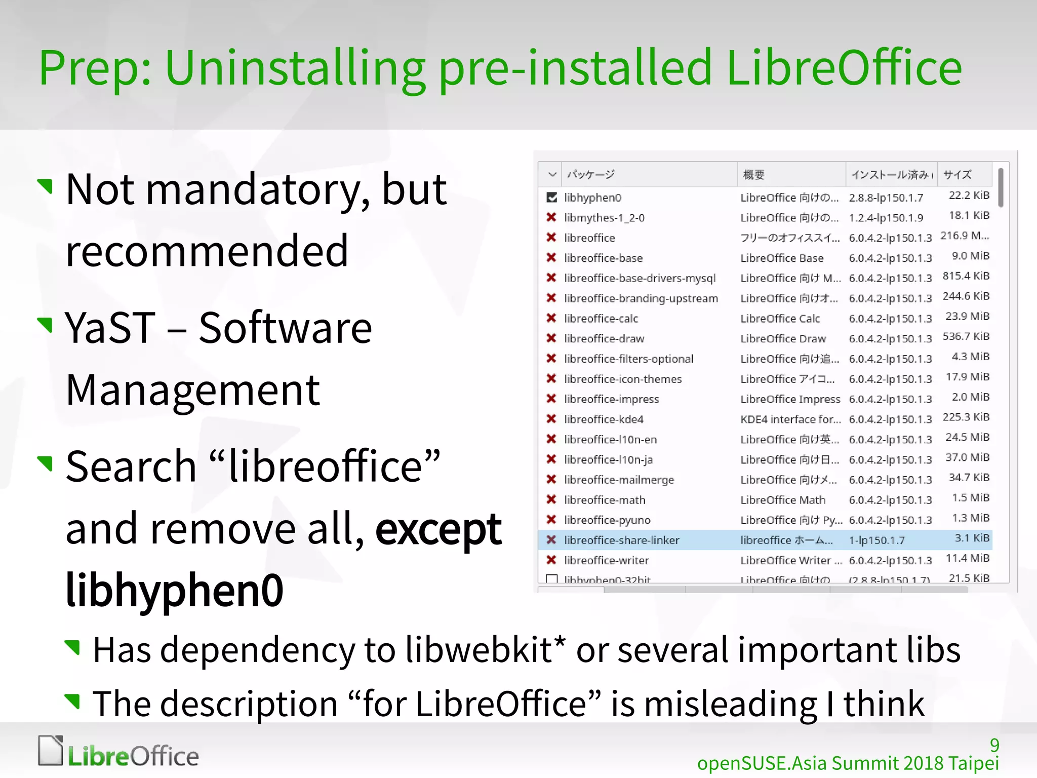 9
openSUSE.Asia Summit 2018 Taipei
Prep: Uninstalling pre-installed LibreOffice
Not mandatory, but
recommended
YaST – Software
Management
Search “libreoffice”
and remove all, except
libhyphen0
Has dependency to libwebkit* or several important libs
The description “for LibreOffice” is misleading I think
 
