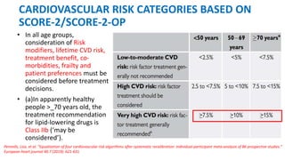 CARDIOVASCULAR RISK CATEGORIES BASED ON
SCORE-2/SCORE-2-OP
• In all age groups,
consideration of Risk
modifiers, lifetime CVD risk,
treatment benefit, co-
morbidities, frailty and
patient preferences must be
considered before treatment
decisions.
• (a)In apparently healthy
people >_70 years old, the
treatment recommendation
for lipid-lowering drugs is
Class IIb (‘may be
considered’).
Pennells, Lisa, et al. "Equalization of four cardiovascular risk algorithms after systematic recalibration: individual-participant meta-analysis of 86 prospective studies."
European heart journal 40.7 (2019): 621-631.
 
