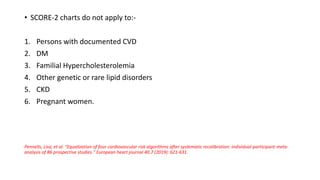 • SCORE-2 charts do not apply to:-
1. Persons with documented CVD
2. DM
3. Familial Hypercholesterolemia
4. Other genetic or rare lipid disorders
5. CKD
6. Pregnant women.
Pennells, Lisa, et al. "Equalization of four cardiovascular risk algorithms after systematic recalibration: individual-participant meta-
analysis of 86 prospective studies." European heart journal 40.7 (2019): 621-631.
 