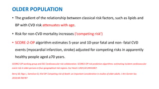 OLDER POPULATION
• The gradient of the relationship between classical risk factors, such as lipids and
BP with CVD risk attenuates with age.
• Risk for non-CVD mortality increases (‘competing risk’)
• SCORE-2-OP algorithm estimates 5-year and 10-year fatal and non- fatal CVD
events (myocardial infarction, stroke) adjusted for competing risks in apparently
healthy people aged >70 years.
SCORE2-OP working group and ESC Cardiovascular risk collaboration. SCORE2-OP risk prediction algorithms: estimating incident cardiovascular
event risk in older persons in four geographical risk regions. Eur Heart J 2021;42:24552467.
Berry SD, Ngo L, Samelson EJ, Kiel DP. Competing risk of death: an important consideration in studies of older adults. J Am Geriatr Soc
2010;58:783787
 