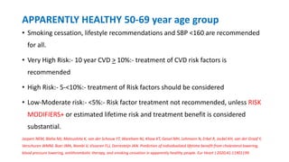 APPARENTLY HEALTHY 50-69 year age group
• Smoking cessation, lifestyle recommendations and SBP <160 are recommended
for all.
• Very High Risk:- 10 year CVD > 10%:- treatment of CVD risk factors is
recommended
• High Risk:- 5-<10%:- treatment of Risk factors should be considered
• Low-Moderate risk:- <5%:- Risk factor treatment not recommended, unless RISK
MODIFIERS+ or estimated lifetime risk and treatment benefit is considered
substantial.
Jaspers NEM, Blaha MJ, Matsushita K, van der Schouw YT, Wareham NJ, Khaw KT, Geisel MH, Lehmann N, Erbel R, Jockel KH, van der Graaf Y,
Verschuren WMM, Boer JMA, Nambi V, Visseren FLJ, Dorresteijn JAN. Prediction of individualized lifetime benefit from cholesterol lowering,
blood pressure lowering, antithrombotic therapy, and smoking cessation in apparently healthy people. Eur Heart J 2020;41:11901199.
 