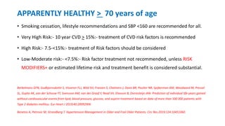APPARENTLY HEALTHY > 70 years of age
• Smoking cessation, lifestyle recommendations and SBP <160 are recommended for all.
• Very High Risk:- 10 year CVD > 15%:- treatment of CVD risk factors is recommended
• High Risk:- 7.5-<15%:- treatment of Risk factors should be considered
• Low-Moderate risk:- <7.5%:- Risk factor treatment not recommended, unless RISK
MODIFIERS+ or estimated lifetime risk and treatment benefit is considered substantial.
Berkelmans GFN, Gudbjornsdottir S, Visseren FLJ, Wild SH, Franzen S, Chalmers J, Davis BR, Poulter NR, Spijkerman AM, Woodward M, Pressel
SL, Gupta AK, van der Schouw YT, Svensson AM, van der Graaf Y, Read SH, Eliasson B, Dorresteijn JAN. Prediction of individual life-years gained
without cardiovascular events from lipid, blood pressure, glucose, and aspirin treatment based on data of more than 500 000 patients with
Type 2 diabetes mellitus. Eur Heart J 2019;40:28992906
Benetos A, Petrovic M, Strandberg T. Hypertension Management in Older and Frail Older Patients. Circ Res 2019;124:10451060.
 