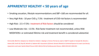 APPARENTLY HEALTHY < 50 years of age
• Smoking cessation, lifestyle recommendations and SBP <160 are recommended for all.
• Very High Risk:- 10 year CVD > 7.5%:- treatment of CVD risk factors is recommended
• High Risk:- 2.5-<7.5%:- treatment of Risk factors should be considered
• Low-Moderate risk:- <2.5%:- Risk factor treatment not recommended, unless RISK
MODIFIERS+ or estimated lifetime risk and treatment benefit is considered substantial.
Ference BA, Bhatt DL, Catapano AL, Packard CJ, Graham I, Kaptoge S, Ference TB, Guo Q, Laufs U, Ruff CT, Cupido A, Hovingh GK, Danesh J,
Holmes MV, Smith GD, Ray KK, Nicholls SJ, Sabatine MS. Association of Genetic Variants Related to Combined Exposure to Lower Low-Density
Lipoproteins and Lower Systolic Blood Pressure With Lifetime Risk of Cardiovascular Disease. JAMA 2019;322:13811391
 
