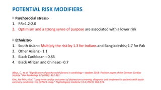 POTENTIAL RISK MODIFIERS
• Psychosocial stress:-
1. RR=1.2-2.0
2. Optimism and a strong sense of purpose are associated with a lower risk
• Ethnicity:-
1. South Asian:- Multiply the risk by 1.3 for Indians and Bangladeshis; 1.7 for Pak
2. Other Asians:- 1.1
3. Black Caribbean:- 0.85
4. Black African and Chinese:- 0.7
Albus, C., et al. "Significance of psychosocial factors in cardiology—Update 2018: Position paper of the German Cardiac
Society." Der Kardiologe 12 (2018): 312-331.
Kim, Jae-Min, et al. "Long-term cardiac outcomes of depression screening, diagnosis and treatment in patients with acute
coronary syndrome: the DEPACS study." Psychological medicine 51.6 (2021): 964-974.
 