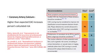 • Coronary Artery Calcium:-
Higher than expected CAC increases
person’s calculated risk
Peters, Sanne AE, et al. "Improvements in risk
stratification for the occurrence of cardiovascular
disease by imaging subclinical atherosclerosis: a
systematic review." Heart (2011).
Lin, Jennifer S., et al. "Nontraditional risk factors in
cardiovascular disease risk assessment: updated
evidence report and systematic review for the US
Preventive Services Task Force." Jama 320.3 (2018): 281-
297.
 