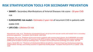 RISK STRATIFICATION TOOLS FOR SECONDARY PREVENTION
• SMART:- Secondary Manifestations of Arterial Diseases risk score:- 10 year CVD
risk
• EUROASPIRE risk model:- Estimates 2 year risk of recurrent CVD in patients with
stable CVD
• LIFE-CVD:- Lifetime CV risk
Kaasenbrood, Lotte, et al. "Distribution of estimated 10-year risk of recurrent vascular events and residual risk in a secondary
prevention population." Circulation 134.19 (2016): 1419-1429.
De Bacquer, Dirk, et al. "Prediction of recurrent event in patients with coronary heart disease: the EUROASPIRE risk model:
results from a prospective study in 27 countries in the WHO European region-the EURObservational research programme
(EORP) of the European society of cardiology (ESC)." European Journal of Preventive Cardiology 29.2 (2022): 328-339.
Jaspers, Nicole EM, et al. "Prediction of individualized lifetime benefit from cholesterol lowering, blood pressure lowering,
antithrombotic therapy, and smoking cessation in apparently healthy people." European heart journal 41.11 (2020): 1190-
1199.
 