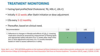 TREATMENT MONITORING
• Fasting lipid profile(Total Cholesterol, TG, HDL-C, LDL-C)
• Initially 4-12 weeks after Statin initiation or dose adjustment
• F/b every 3-12 monthly
• Thereafter, based on clinical need.
Stone, Neil J., et al. "2013 ACC/AHA guideline on the treatment of blood cholesterol to reduce atherosclerotic cardiovascular risk in adults: a report
of the American College of Cardiology/American Heart Association Task Force on Practice Guidelines." Circulation 129.25_suppl_2 (2014): S1-S45.
 