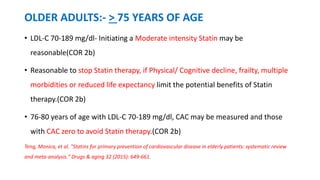 OLDER ADULTS:- > 75 YEARS OF AGE
• LDL-C 70-189 mg/dl- Initiating a Moderate intensity Statin may be
reasonable(COR 2b)
• Reasonable to stop Statin therapy, if Physical/ Cognitive decline, frailty, multiple
morbidities or reduced life expectancy limit the potential benefits of Statin
therapy.(COR 2b)
• 76-80 years of age with LDL-C 70-189 mg/dl, CAC may be measured and those
with CAC zero to avoid Statin therapy.(COR 2b)
Teng, Monica, et al. "Statins for primary prevention of cardiovascular disease in elderly patients: systematic review
and meta-analysis." Drugs & aging 32 (2015): 649-661.
 