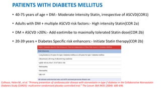 PATIENTS WITH DIABETES MELLITUS
• 40-75 years of age + DM:- Moderate Intensity Statin, irrespective of ASCVD(COR1)
• Adults with DM + multiple ASCVD risk factors:- High intensity Statin(COR 2a)
• DM + ASCVD >20%:- Add ezetimibe to maximally tolerated Statin dose(COR 2b)
• 20-39 years + Diabetes Specific risk enhancers:- Initiate Statin therapy(COR 2b)
Colhoun, Helen M., et al. "Primary prevention of cardiovascular disease with atorvastatin in type 2 diabetes in the Collaborative Atorvastatin
Diabetes Study (CARDS): multicentre randomised placebo-controlled trial." The Lancet 364.9435 (2004): 685-696.
 