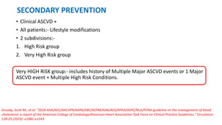 SECONDARY PREVENTION
• Clinical ASCVD +
• All patients:- Lifestyle modifications
• 2 subdivisions:-
1. High Risk group
2. Very High Risk group
Very HIGH RISK group:- includes history of Multiple Major ASCVD events or 1 Major
ASCVD event + Multiple High Risk Conditions.
Grundy, Scott M., et al. "2018 AHA/ACC/AACVPR/AAPA/ABC/ACPM/ADA/AGS/APhA/ASPC/NLA/PCNA guideline on the management of blood
cholesterol: a report of the American College of Cardiology/American Heart Association Task Force on Clinical Practice Guidelines." Circulation
139.25 (2019): e1082-e1143
 