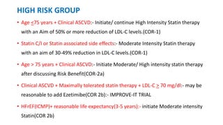HIGH RISK GROUP
• Age <75 years + Clinical ASCVD:- Initiate/ continue High Intensity Statin therapy
with an Aim of 50% or more reduction of LDL-C levels.(COR-1)
• Statin C/I or Statin associated side effects:- Moderate Intensity Statin therapy
with an aim of 30-49% reduction in LDL-C levels.(COR-1)
• Age > 75 years + Clinical ASCVD:- Initiate Moderate/ High intensity statin therapy
after discussing Risk Benefit(COR-2a)
• Clinical ASCVD + Maximally tolerated statin therapy + LDL-C > 70 mg/dl:- may be
reasonable to add Ezetimibe(COR 2b):- IMPROVE-IT TRIAL
• HFrEF(ICMP)+ reasonable life expectancy(3-5 years):- initiate Moderate intensity
Statin(COR 2b)
 