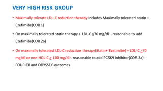 VERY HIGH RISK GROUP
• Maximally tolerate LDL-C reduction therapy includes Maximally tolerated statin +
Ezetimibe(COR 1)
• On maximally tolerated statin therapy + LDL-C >70 mg/dl:- reasonable to add
Ezetimibe(COR 2a)
• On maximally tolerated LDL-C reduction therapy(Statin+ Ezetimibe) + LDL-C >70
mg/dl or non-HDL-C > 100 mg/dl:- reasonable to add PCSK9 inhibitor(COR 2a):-
FOURIER and ODYSSEY outcomes
 