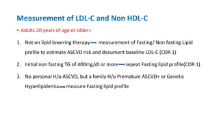 Measurement of LDL-C and Non HDL-C
• Adults 20 years of age or older:-
1. Not on lipid lowering therapy measurement of Fasting/ Non fasting Lipid
profile to estimate ASCVD risk and document baseline LDL-C (COR 1)
2. Initial non fasting TG of 400mg/dl or more repeat Fasting lipid profile(COR 1)
3. No personal H/o ASCVD, but a family H/o Premature ASCVD+ or Genetic
Hyperlipidemia measure Fasting lipid profile
 
