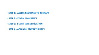 • STEP 1:- ASSESS RESPONSE TO THERAPY
• STEP 2:- STATIN ADHERENCE
• STEP 3:- STATIN INTENSIFICATION
• STEP 4:- ADD NON STATIN THERAPY
 