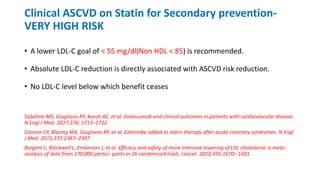 Clinical ASCVD on Statin for Secondary prevention-
VERY HIGH RISK
• A lower LDL-C goal of < 55 mg/dl(Non HDL < 85) is recommended.
• Absolute LDL-C reduction is directly associated with ASCVD risk reduction.
• No LDL-C level below which benefit ceases
Sabatine MS, Giugliano RP, Keech AC, et al. Evolocumab and clinical outcomes in patients with cardiovascular disease.
N Engl J Med. 2017;376: 1713–1722.
Cannon CP, Blazing MA, Giugliano RP, et al. Ezetimibe added to statin therapy after acute coronary syndromes. N Engl
J Med. 2015;372:2387–2397.
Baigent C, Blackwell L, Emberson J, et al. Efficacy and safety of more intensive lowering of LDL cholesterol: a meta-
analysis of data from 170,000 partici- pants in 26 randomised trials. Lancet. 2010;376:1670– 1681.
 