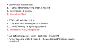 • Ezetimibe as initial choice:-
1. < 25% additional lowering of LDL-C needed
2. Recent ACS < 3 months
3. Ease of use/ Cost
• PCSK9 mAb as initial choice:-
1. 25% additional lowering of LDL-C needed
2. 14-day/monthly s.c inj dosing schedule
3. Limitations:- Cost, Refrigeration
• Sub-optimal response:- Statin + Ezetimibe + PCSK9mAb
• Further lowering of LDL-C needed:- + Bempedoic acid/ Inclisiran may be
considered
 
