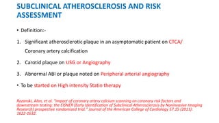 SUBCLINICAL ATHEROSCLEROSIS AND RISK
ASSESSMENT
• Definition:-
1. Significant atherosclerotic plaque in an asymptomatic patient on CTCA/
Coronary artery calcification
2. Carotid plaque on USG or Angiography
3. Abnormal ABI or plaque noted on Peripheral arterial angiography
• To be started on High intensity Statin therapy
Rozanski, Alan, et al. "Impact of coronary artery calcium scanning on coronary risk factors and
downstream testing: the EISNER (Early Identification of Subclinical Atherosclerosis by Noninvasive Imaging
Research) prospective randomized trial." Journal of the American College of Cardiology 57.15 (2011):
1622-1632.
 
