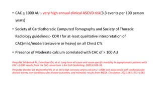 • CAC > 1000 AU:- very high annual clinical ASCVD risk(3.3 events per 100 person
years)
• Society of Cardiothoracic Computed Tomography and Society of Thoracic
Radiology guidelines:- COR I for at-least qualitative interpretation of
CAC(mild/moderate/severe or heavy) on all Chest CTs
• Presence of Moderate calcium correlated with CAC of > 100 AU
Peng AW, Mirbolouk M, Orimoloye OA, et al. Long-term all-cause and cause-specific mortality in asymptomatic patients with
CAC >1,000: results from the CAC consortium. J Am Coll CardiolImg. 2020;13:83–93.
Peng AW, Dardari ZA, Blumenthal RS, et al. Very high coronary artery calcium (> 1000) and association with cardiovascular
disease events, non-cardiovascular disease outcomes, and mortality: results from MESA. Circulation. 2021;143:1571–1583.
 
