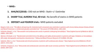 • MHD:-
1. AHA/ACC(2018):- CKD not on MHD:- Statin +/- Ezetimibe
2. SHARP Trial, AURORA Trial, 4D trial:- No benefit of statins in MHD patients
3. ODYSSEY and FOURIER trials:- MHD patients excluded
Baigent, Colin, et al. "The effects of lowering LDL cholesterol with simvastatin plus ezetimibe in patients with chronic kidney disease (Study of Heart
and Renal Protection): a randomised placebo-controlled trial." The Lancet 377.9784 (2011): 2181-2192.
Fellström, Bengt C., et al. "Rosuvastatin and cardiovascular events in patients undergoing hemodialysis." New England Journal of Medicine 360.14
(2009): 1395-1407.
Wanner, Christoph, et al. "Randomized controlled trial on the efficacy and safety of atorvastatin in patients with type 2 diabetes on hemodialysis
(4D study): demographic and baseline characteristics." Kidney and Blood Pressure Research 27.4 (2004): 259-266.
Sabatine, Marc S., et al. "Evolocumab and clinical outcomes in patients with cardiovascular disease." New England Journal of Medicine 376.18
(2017): 1713-1722.
Schwartz, Gregory G., et al. "Alirocumab and cardiovascular outcomes after acute coronary syndrome." New England Journal of Medicine 379.22
(2018): 2097-2107.
 