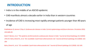INTRODUCTION
• India is in the middle of an ASCVD epidemic
• CAD manifests almost a decade earlier in India than in western countries
• Incidence of CAD is increasing most rapidly amongst patients younger than 40 years
of age
Prabhakaran D, Jeemon P, Roy A. Cardiovascular diseases in India: Current epidemiology and future directions. Circulation 2016;
133:1605-20.
Duell, P. Barton, et al. "The epidemic of atherosclerotic cardiovascular disease in India." Journal of clinical lipidology 14.2 (2020):
170-172. Kalra, Dinesh K., et al. "JCL roundtable: South Asian atherosclerotic risk." Journal of Clinical Lipidology 14.2 (2020): 161-
169.
Kalra, Dinesh K., et al. "JCL roundtable: South Asian atherosclerotic risk." Journal of Clinical Lipidology 14.2 (2020): 161-169.
 