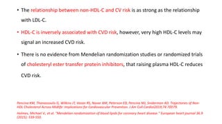 • The relationship between non-HDL-C and CV risk is as strong as the relationship
with LDL-C.
• HDL-C is inversely associated with CVD risk, however, very high HDL-C levels may
signal an increased CVD risk.
• There is no evidence from Mendelian randomization studies or randomized trials
of cholesteryl ester transfer protein inhibitors, that raising plasma HDL-C reduces
CVD risk.
Pencina KM, Thanassoulis G, Wilkins JT, Vasan RS, Navar AM, Peterson ED, Pencina MJ, Sniderman AD. Trajectories of Non-
HDL Cholesterol Across Midlife: Implications for Cardiovascular Prevention. J Am Coll Cardiol2019;74:70􏰀79.
Holmes, Michael V., et al. "Mendelian randomization of blood lipids for coronary heart disease." European heart journal 36.9
(2015): 539-550.
 