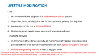 LIFESTYLE MODIFICATION
• DIET:-
1. LAI recommends the adoption of a Mediterranean dietary pattern
2. Vegetables, fruits, whole grains, low fat dairy products, poultry, fish, legumes
3. Combination of oils rich in PUFA and MUFA
4. Limiting intake of sweets, sugar, sweetened beverages and meat
• PHYSICAL ACTIVITY:-
1. 150 min/week of Moderate intensity, or 75 min/week of vigorous intensity aerobic
physical activity, or an equivalent combination of both, Spread throughout the week
2. Muscle strengthening exercise at-least 2 days per week
De Lorgeril, Michel, et al. "Mediterranean diet, traditional risk factors, and the rate of cardiovascular complications after myocardial
infarction: final report of the Lyon Diet Heart Study." Circulation 99.6 (1999): 779-785.
 
