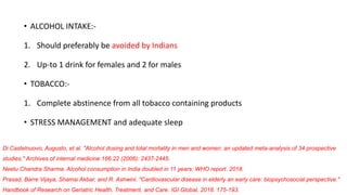 • ALCOHOL INTAKE:-
1. Should preferably be avoided by Indians
2. Up-to 1 drink for females and 2 for males
• TOBACCO:-
1. Complete abstinence from all tobacco containing products
• STRESS MANAGEMENT and adequate sleep
Di Castelnuovo, Augusto, et al. "Alcohol dosing and total mortality in men and women: an updated meta-analysis of 34 prospective
studies." Archives of internal medicine 166.22 (2006): 2437-2445.
Neetu Chandra Sharma. Alcohol consumption in India doubled in 11 years: WHO report. 2018.
Prasad, Barre Vijaya, Shamsi Akbar, and R. Ashwini. "Cardiovascular disease in elderly an early care: biopsychosocial perspective."
Handbook of Research on Geriatric Health, Treatment, and Care. IGI Global, 2018. 175-193.
 