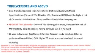 TRIGLYCERIDES AND ASCVD
• Data from Randomized trials have shown that individuals with Mixed
hyperlipidemia (Elevated TGs, Elevated LDL, Decreased HDL) have the highest risk
of CV events:- Helsinki Heart Study and bezafibrate Infarction program
• PROVE-IT TIMI 22 study:- Elevated TGs, 150 mg/dl or more, increased the risk of
MI/ mortality, despite patients having achieved LDL-C < 70 mg/dl
• 22 year follow up of Bezafibrate Infarction Program study, concluded that in
patients with established CHD, higher TG levels are associated with increased
mortality
Tenenbaum, Alexander, et al. "Bezafibrate for the secondary prevention of myocardial infarction in patients with metabolic syndrome." Archives of
internal medicine 165.10 (2005): 1154-1160.
Ray, Kausik K., et al. "Early and late benefits of high-dose atorvastatin in patients with acute coronary syndromes: results from the PROVE IT-
TIMI 22 trial." Journal of the American College of Cardiology 46.8 (2005): 1405-1410.
 