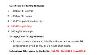 • Classification of Fasting TG levels:-
1. < 100 mg/dl- Optimal
2. < 150 mg/dl- Normal
3. 150-199 mg/dl- Borderline High
4. 200-499 mg/dl- High
5. 500 mg/dl- Very High
• Fasting v/s Non fasting TG levels:-
• In most patients, there is a clinically un-important increase in TG
concentration by 18-36 mg/dl, 2-6 hours after meals.
• Indians have Atherogenic dyslipidemia:- High TG + High LDL-C + Low HDL-C
 