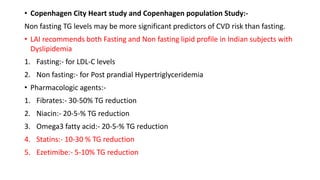 • Copenhagen City Heart study and Copenhagen population Study:-
Non fasting TG levels may be more significant predictors of CVD risk than fasting.
• LAI recommends both Fasting and Non fasting lipid profile in Indian subjects with
Dyslipidemia
1. Fasting:- for LDL-C levels
2. Non fasting:- for Post prandial Hypertriglyceridemia
• Pharmacologic agents:-
1. Fibrates:- 30-50% TG reduction
2. Niacin:- 20-5-% TG reduction
3. Omega3 fatty acid:- 20-5-% TG reduction
4. Statins:- 10-30 % TG reduction
5. Ezetimibe:- 5-10% TG reduction
 