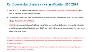 Cardiovascular disease risk classification ESC 2021
• 2016 & 2019 ESC prevention guidelines:- Systemic Coronary Risk Estimation (SCORE) algorithm was
used to estimate 10-year risk of CVD death.
• CVD morbidity (non-fatal myocardial infarction, non-fatal stroke) combined with CVD mortality better
reflects the total burden of ASCVD.
• SCORE-2 estimates an individual’s 10-year risk of fatal and non-fatal CVD events (myocardial infarction,
stroke) in apparently healthy people aged 40-69 years with risk factors that are untreated or have been
stable for several years.
Mach F, Baigent C, Catapano AL, Koskinas KC, Casula M, Badimon L, Chapman MJ, De Backer GG, Delgado V, Ference BA, Graham IM.
2019 ESC/EAS Guidelines for the management of dyslipidaemias: lipid modification to reduce cardiovascular risk. Atherosclerosis.
2019 Nov 1;290:140-205.
"SCORE2 risk prediction algorithms: new models to estimate 10-year risk of cardiovascular disease in Europe." European
heart journal 42, no. 25 (2021): 2439-2454.
 