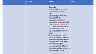 ESC/ESA AHA/ACC LAI
Biomarkers
1. Elevated high-sensitivity
C-reactive protein (≥2.0
mg/L)
Elevated Lp(a): A relative
indication for its
measurement is family
history of premature ASCVD.
2. An Lp(a) ≥ 50 mg/dL or
≥125 nmol/L constitutes a
risk-enhancing factor,
especially at higher levels of
Lp(a)
3. Elevated ApoB ≥ 130
mg/dL: A relative indication
for its measurement would
be triglyceride ≥200 mg/dL.
A level ≥ 130 mg/dL
corresponds to an LDL-C ≥
160 mg/dL and constitutes a
risk-enhancing factor.
 