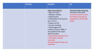 ESC/ESA AHA/ACC LAI
High-risk conditions
• Age ≥ 65 years
• Diabetes mellitus
• Hypertension
• CKD (eGFR 15–59 mL/min
per 1.73 m2)
• History of CHF
• Current smoking
• Heterozygous FH
• History of prior CABG or
PCI outside of the major
ASCVD event(s)
• Persistently elevated LDL-C
≥ 100 mg/dL, despite
maximally
tolerated statin therapy and
ezetimibe
Extremely high-risk group
comprises those with
recurrent vascular events
and ASCVD with genetic
dyslipidemias (FH & High
Lp(a)).
 