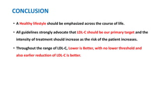 CONCLUSION
• A Healthy lifestyle should be emphasized across the course of life.
• All guidelines strongly advocate that LDL-C should be our primary target and the
intensity of treatment should increase as the risk of the patient increases.
• Throughout the range of LDL-C, Lower is Better, with no lower threshold and
also earlier reduction of LDL-C is better.
 