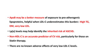 • ApoB may be a better measure of exposure to pro-atherogenic
lipoproteins, helpful when LDL-C underestimates this burden:- High TG,
DM, very low LDL.
• Lp(a) levels may help identify the inherited risk of ASCVD.
• Non-HDL-C is an accurate predictor of CV risk, particularly for those on
Statin therapy.
• There are no known adverse effects of very low LDL-C levels.
 