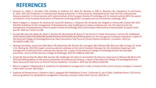 REFERENCES
• Visseren, F.L., Mach, F., Smulders, Y.M., Carballo, D., Koskinas, K.C., Bäck, M., Benetos, A., Biffi, A., Boavida, J.M., Capodanno, D. and Cosyns,
B., 2022. 2021 ESC Guidelines on cardiovascular disease prevention in clinical practice: Developed by the Task Force for cardiovascular
disease prevention in clinical practice with representatives of the European Society of Cardiology and 12 medical societies With the special
contribution of the European Association of Preventive Cardiology (EAPC). European journal of preventive cardiology, 29(1)
• Mach F, Baigent C, Catapano AL, Koskinas KC, Casula M, Badimon L, Chapman MJ, De Backer GG, Delgado V, Ference BA, Graham IM. 2019
ESC/EAS Guidelines for the management of dyslipidaemias: lipid modification to reduce cardiovascular risk: the Task Force for the
management of dyslipidaemias of the European Society of Cardiology (ESC) and European Atherosclerosis Society (EAS). European heart
journal. 2020 Jan 1;41(1):111-88.
• Grundy SM, Stone NJ, Bailey AL, Beam C, Birtcher KK, Blumenthal RS, Braun LT, De Ferranti S, Faiella-Tommasino J, Forman DE, Goldberg R.
2018 AHA/ACC/AACVPR/AAPA/ABC/ACPM/ADA/AGS/APhA/ASPC/NLA/PCNA guideline on the management of blood cholesterol: a report of
the American College of Cardiology/American Heart Association Task Force on Clinical Practice Guidelines. Circulation. 2019 Jun
18;139(25):e1082-143.
• Writing Committee, Lloyd-Jones DM, Morris PB, Ballantyne CM, Birtcher KK, Covington AM, DePalma SM, Minissian MB, Orringer CE, Smith
Jr SC, Waring AA. 2022 ACC expert consensus decision pathway on the role of nonstatin therapies for LDL-cholesterol lowering in the
management of atherosclerotic cardiovascular disease risk: a report of the American College of Cardiology Solution Set Oversight
Committee. Journal of the American College of Cardiology. 2022 Oct 4;80(14):1366-418.
• Arnett DK, Blumenthal RS, Albert MA, Buroker AB, Goldberger ZD, Hahn EJ, Himmelfarb CD, Khera A, Lloyd-Jones D, McEvoy JW, Michos ED.
2019 ACC/AHA guideline on the primary prevention of cardiovascular disease: a report of the American College of Cardiology/American
Heart Association Task Force on Clinical Practice Guidelines. Circulation. 2019 Sep 10;140(11):e596-646.
• Misra S, Lyngdoh T, Mulchandani R. Guidelines for dyslipidemia management in India: A review of the current scenario and gaps in research.
Indian Heart Journal. 2022 Aug 5.
• Sawhney JP, Ramakrishnan S, Madan K, Ray S, Jayagopal PB, Prabhakaran D, Nair T, Zachariah G, Jain P, Dalal J, Radhakrishnan S. CSI clinical
practice guidelines for dyslipidemia management: Executive summary. Indian Heart Journal. 2023 Dec 4.
 
