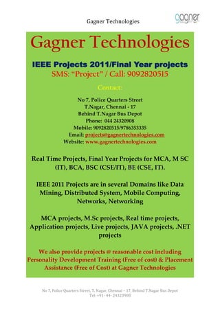 Gagner Technologies



 Gagner Technologies
 IEEE Projects 2011/Final Year projects
          SMS: “Project” / Call: 9092820515
                                    Contact:
                     No 7, Police Quarters Street
                         T.Nagar, Chennai - 17
                      Behind T.Nagar Bus Depot
                          Phone: 044 24320908
                    Mobile: 9092820515/9786353335
                  Email: projects@gagnertechnologies.com
                 Website: www.gagnertechnologies.com


 Real Time Projects, Final Year Projects for MCA, M SC
            (IT), BCA, BSC (CSE/IT), BE (CSE, IT).

   IEEE 2011 Projects are in several Domains like Data
    Mining, Distributed System, Mobile Computing,
                 Networks, Networking

   MCA projects, M.Sc projects, Real time projects,
Application projects, Live projects, JAVA projects, .NET
                        projects

    We also provide projects @ reasonable cost including
Personality Development Training (Free of cost) & Placement
      Assistance (Free of Cost) at Gagner Technologies


     No 7, Police Quarters Street, T. Nagar, Chennai – 17, Behind T.Nagar Bus Depot
                                 Tel: +91- 44- 24320908
 