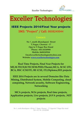 Exceller Technologies
No 1 , south dhandapani s Street, T. Nagar, Chennai – 17, Opposite T.Nagar Bus stand
Tel: +91- 44- 24320908
Exceller Technologies
IEEE Projects 2014/Final Year projects
SMS: “Project” / Call: 8608249944
Contact:
No 1, south dhandapani Street
T.Nagar, Chennai - 17
Opp to T.Nagar Bus Stand
Phone: 044 24320908
Mobile: 8608249944
Email:excellertechnologies@yahoo.com
Website: www.excellertechnologies.com
Real Time Projects, Final Year Projects for
ME,M.TECH,B.TECH/M.PHIL(Thesis),MCA, M SC (IT),
BCA, BSC (CSE/IT), BE (CSE, IT),Diploma,EEE projects
IEEE 2014 Projects are in several Domains like Data
Mining, Distributed System, Mobile Computing, cloud
computing, Network security, Software Engineering,
Networking
MCA projects, M.Sc projects, Real time projects,
Application projects, Live projects, JAVA projects, .NET
projects
 