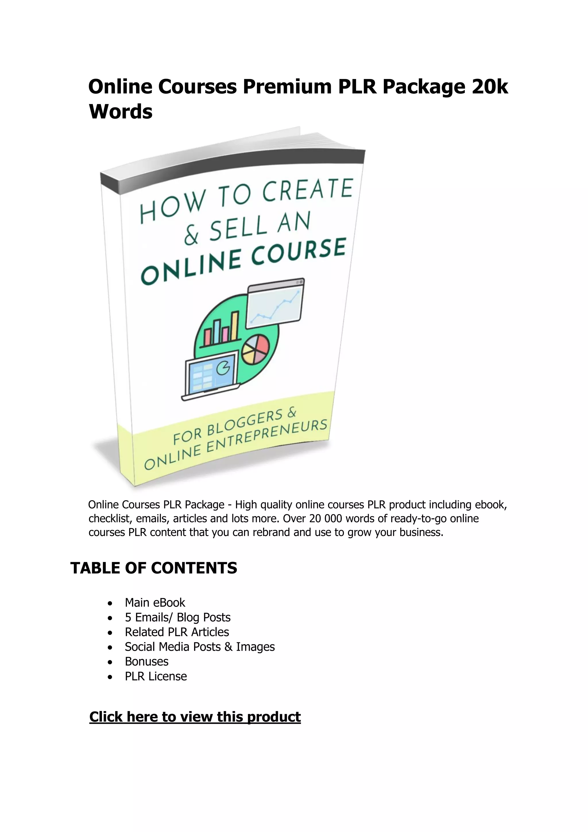 Online Courses Premium PLR Package 20k
Words
Online Courses PLR Package - High quality online courses PLR product including ebook,
checklist, emails, articles and lots more. Over 20 000 words of ready-to-go online
courses PLR content that you can rebrand and use to grow your business.
TABLE OF CONTENTS
 Main eBook
 5 Emails/ Blog Posts
 Related PLR Articles
 Social Media Posts & Images
 Bonuses
 PLR License
Click here to view this product
 