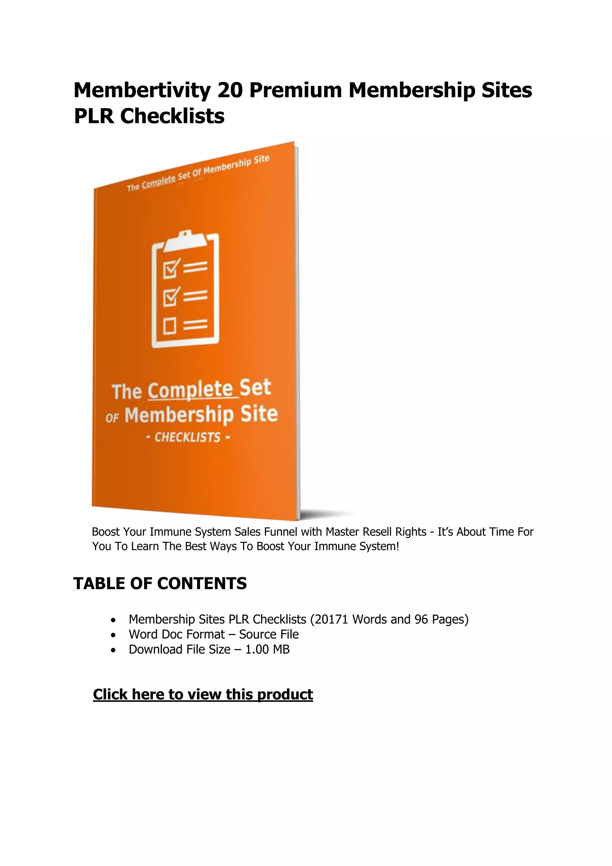 Membertivity 20 Premium Membership Sites
PLR Checklists
Boost Your Immune System Sales Funnel with Master Resell Rights - It’s About Time For
You To Learn The Best Ways To Boost Your Immune System!
TABLE OF CONTENTS
 Membership Sites PLR Checklists (20171 Words and 96 Pages)
 Word Doc Format – Source File
 Download File Size – 1.00 MB
Click here to view this product
 