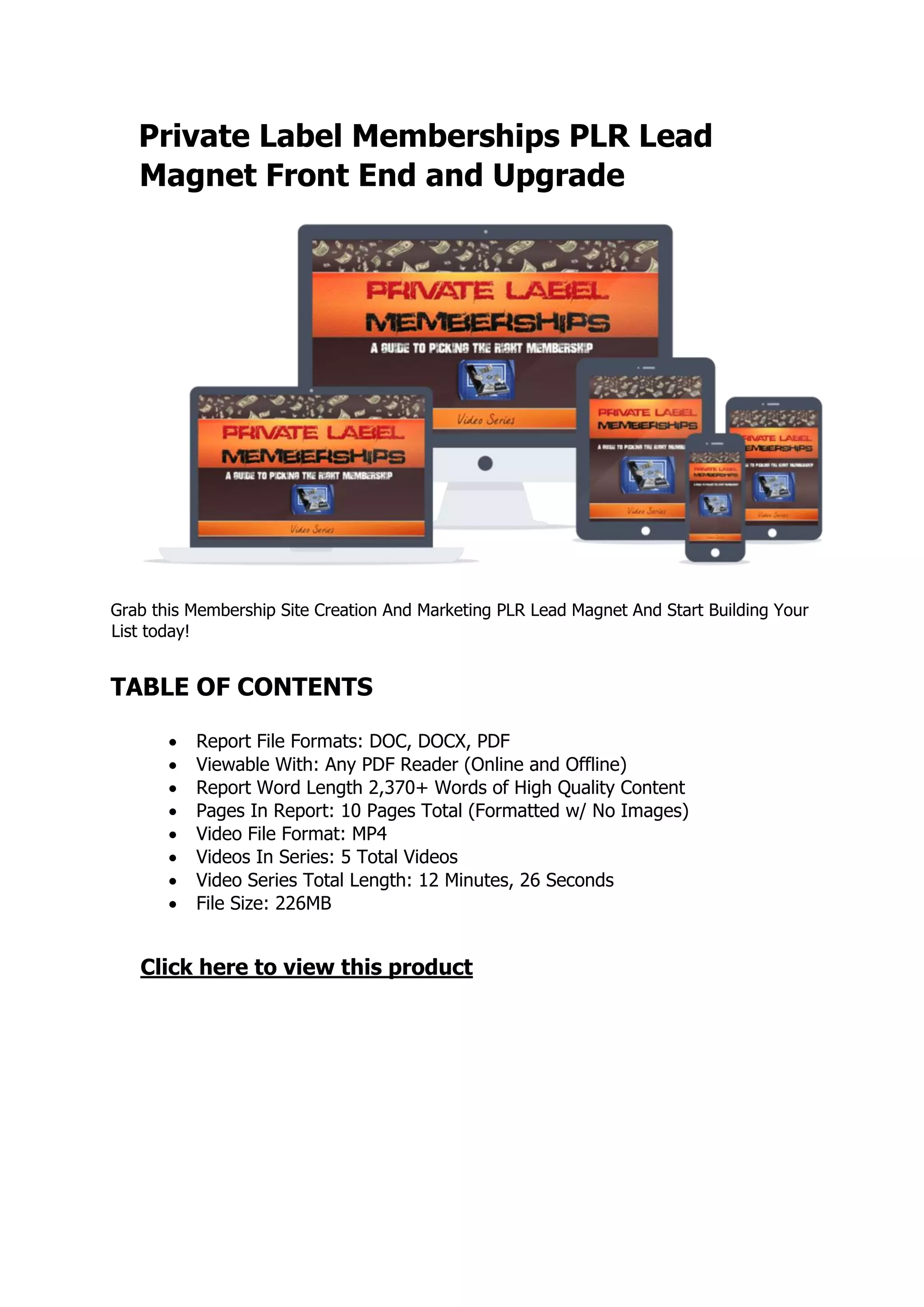 Private Label Memberships PLR Lead
Magnet Front End and Upgrade
Grab this Membership Site Creation And Marketing PLR Lead Magnet And Start Building Your
List today!
TABLE OF CONTENTS
 Report File Formats: DOC, DOCX, PDF
 Viewable With: Any PDF Reader (Online and Offline)
 Report Word Length 2,370+ Words of High Quality Content
 Pages In Report: 10 Pages Total (Formatted w/ No Images)
 Video File Format: MP4
 Videos In Series: 5 Total Videos
 Video Series Total Length: 12 Minutes, 26 Seconds
 File Size: 226MB
Click here to view this product
 