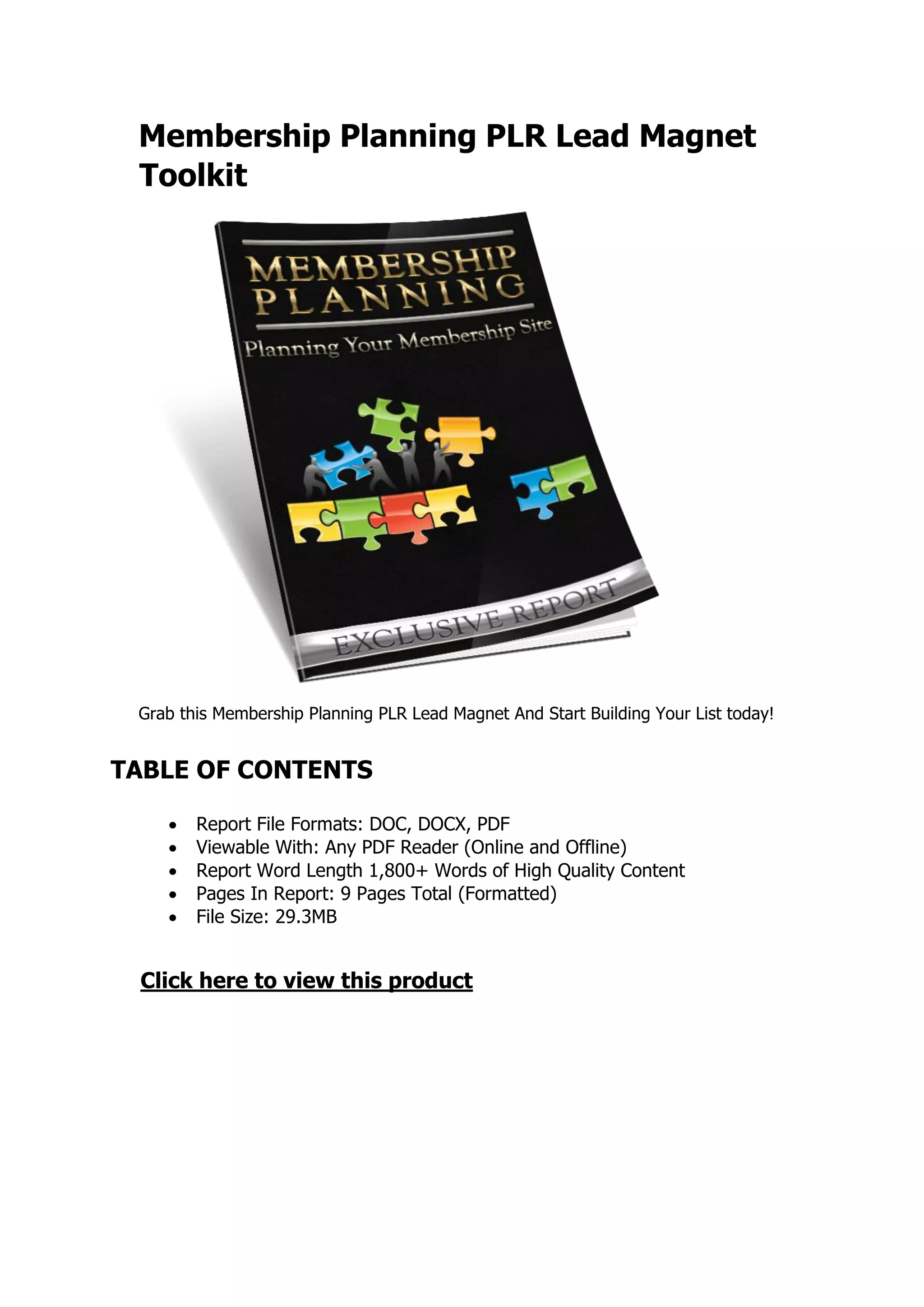 Membership Planning PLR Lead Magnet
Toolkit
Grab this Membership Planning PLR Lead Magnet And Start Building Your List today!
TABLE OF CONTENTS
 Report File Formats: DOC, DOCX, PDF
 Viewable With: Any PDF Reader (Online and Offline)
 Report Word Length 1,800+ Words of High Quality Content
 Pages In Report: 9 Pages Total (Formatted)
 File Size: 29.3MB
Click here to view this product
 