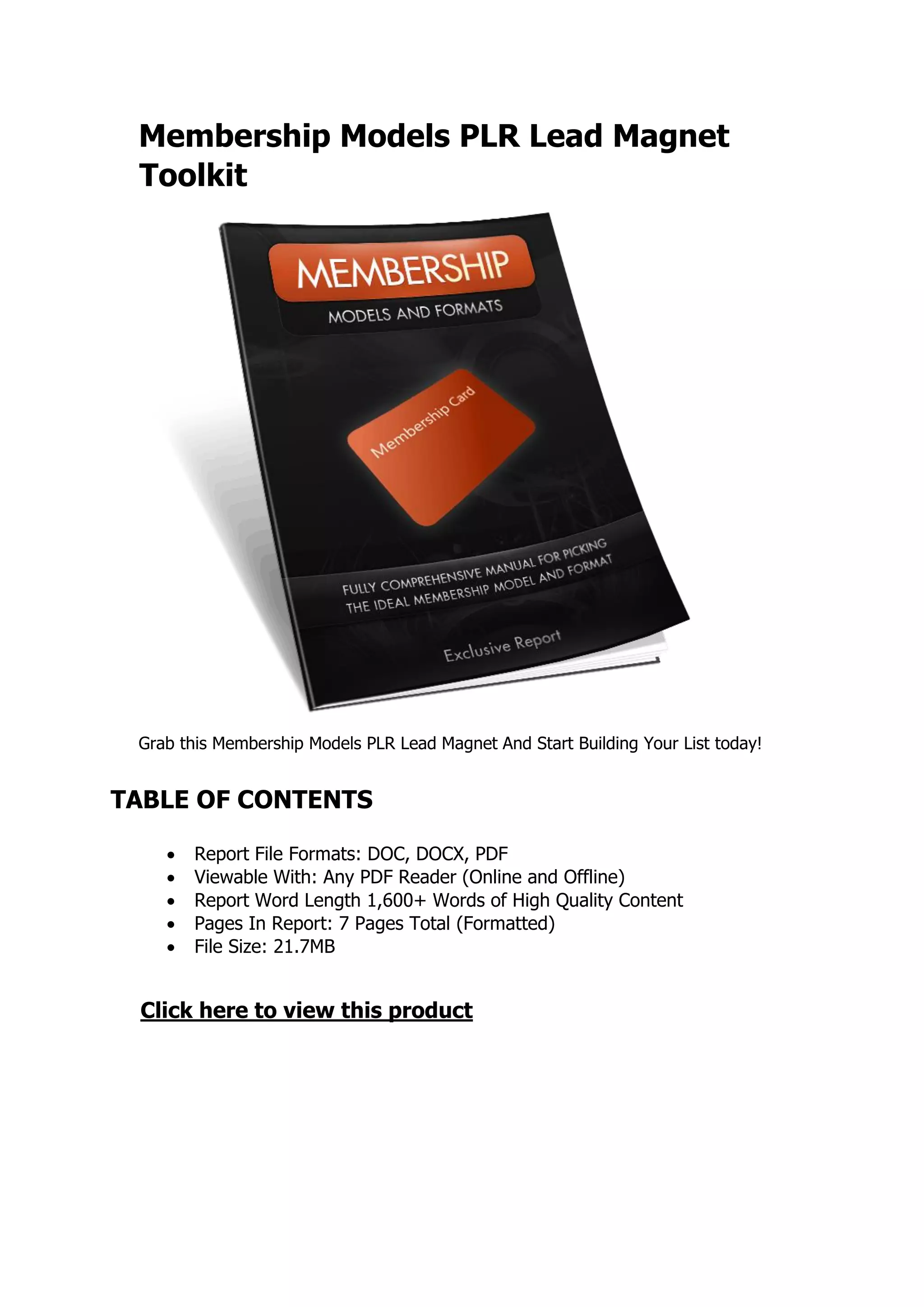 Membership Models PLR Lead Magnet
Toolkit
Grab this Membership Models PLR Lead Magnet And Start Building Your List today!
TABLE OF CONTENTS
 Report File Formats: DOC, DOCX, PDF
 Viewable With: Any PDF Reader (Online and Offline)
 Report Word Length 1,600+ Words of High Quality Content
 Pages In Report: 7 Pages Total (Formatted)
 File Size: 21.7MB
Click here to view this product
 