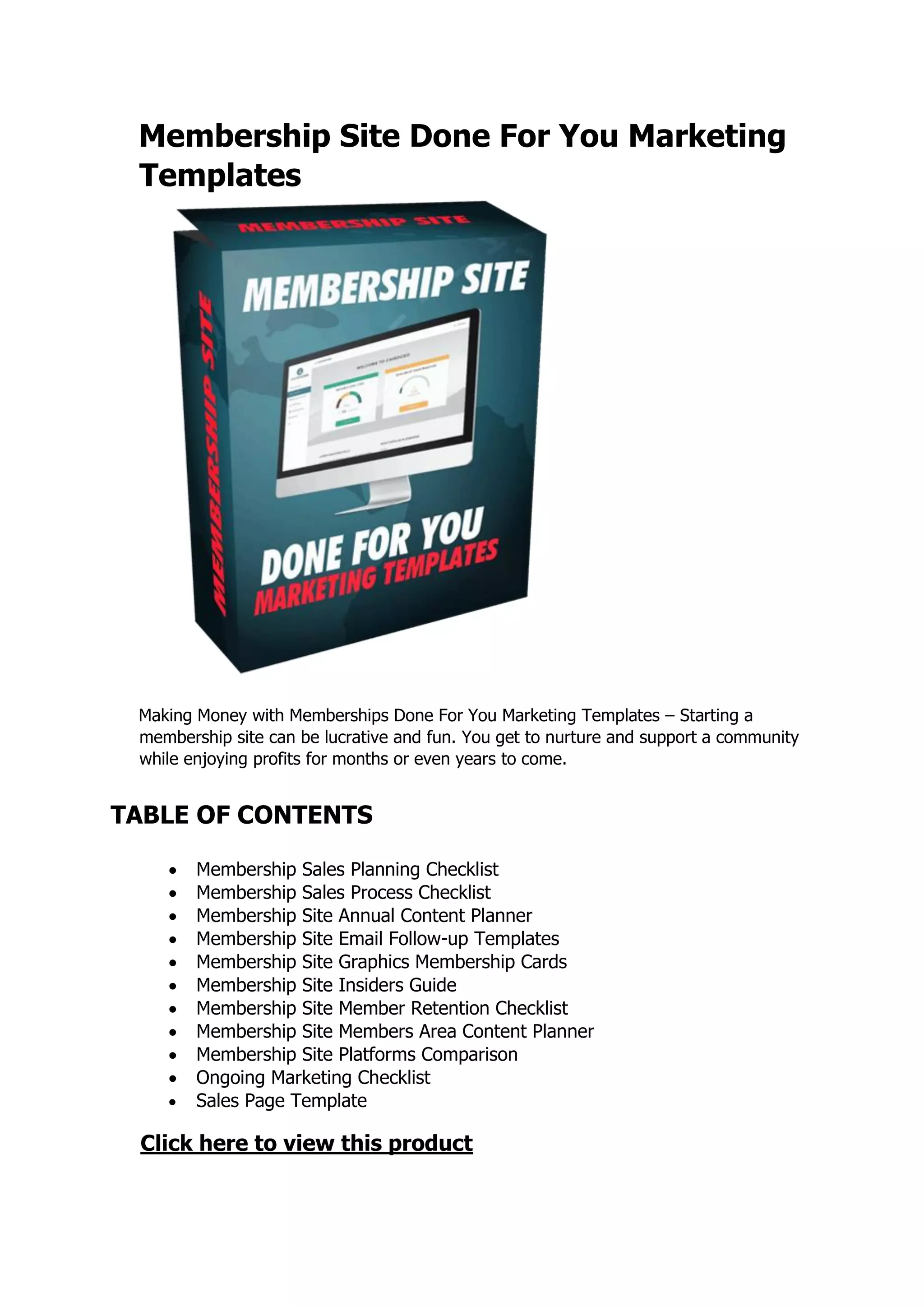 Membership Site Done For You Marketing
Templates
Making Money with Memberships Done For You Marketing Templates – Starting a
membership site can be lucrative and fun. You get to nurture and support a community
while enjoying profits for months or even years to come.
TABLE OF CONTENTS
 Membership Sales Planning Checklist
 Membership Sales Process Checklist
 Membership Site Annual Content Planner
 Membership Site Email Follow-up Templates
 Membership Site Graphics Membership Cards
 Membership Site Insiders Guide
 Membership Site Member Retention Checklist
 Membership Site Members Area Content Planner
 Membership Site Platforms Comparison
 Ongoing Marketing Checklist
 Sales Page Template
Click here to view this product
 
