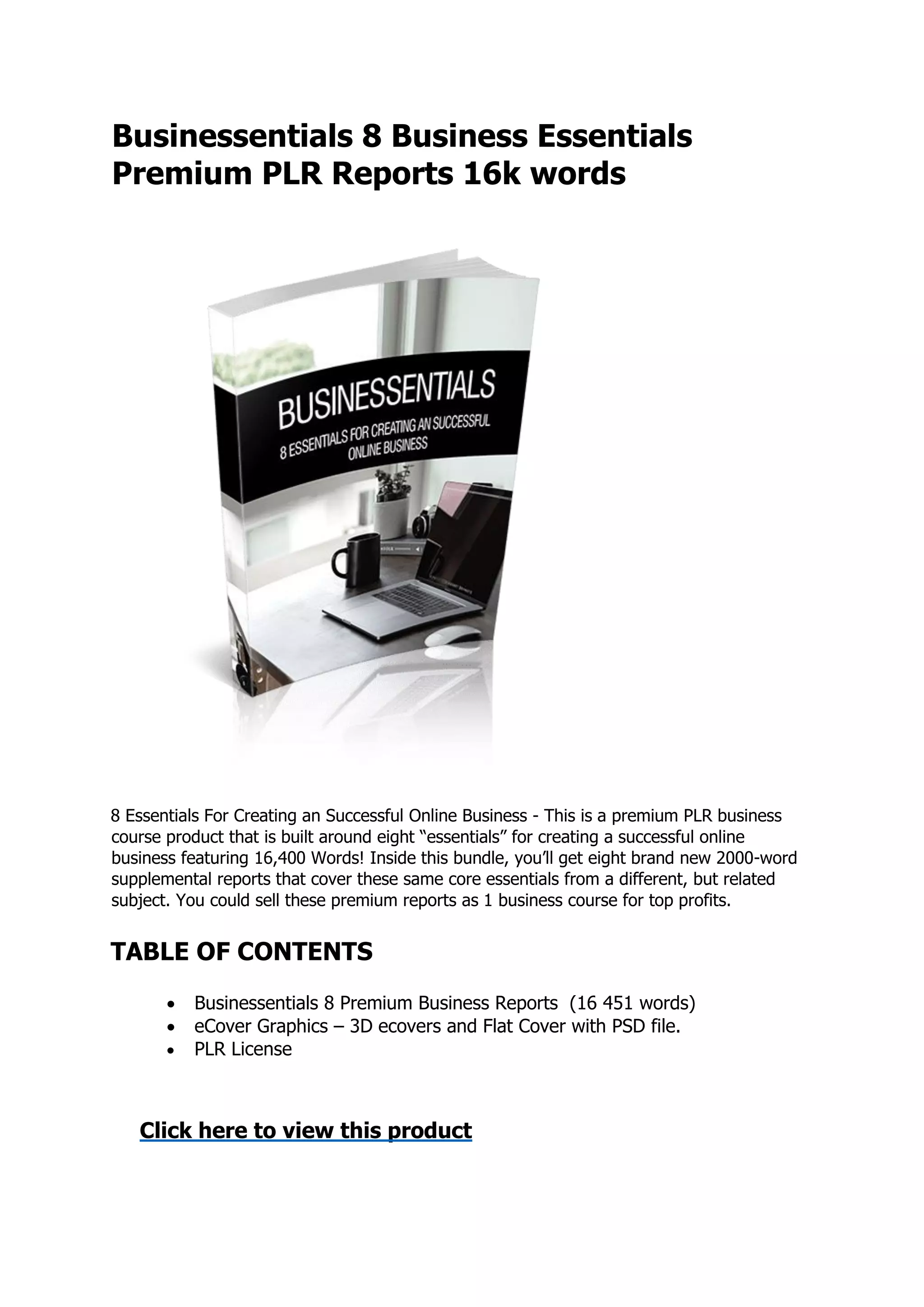 Businessentials 8 Business Essentials
Premium PLR Reports 16k words
8 Essentials For Creating an Successful Online Business - This is a premium PLR business
course product that is built around eight “essentials” for creating a successful online
business featuring 16,400 Words! Inside this bundle, you’ll get eight brand new 2000-word
supplemental reports that cover these same core essentials from a different, but related
subject. You could sell these premium reports as 1 business course for top profits.
TABLE OF CONTENTS
 Businessentials 8 Premium Business Reports (16 451 words)
 eCover Graphics – 3D ecovers and Flat Cover with PSD file.
 PLR License
Click here to view this product
 