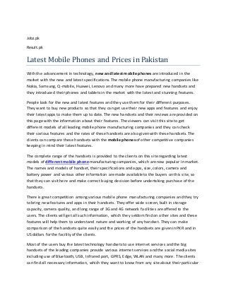 Jobz.pk
Result.pk
Latest Mobile Phones and Prices in Pakistan
With the advancement in technology, new and latest mobile phones are introduced in the
market with the new and latest specifications. The mobile phone manufacturing companies like
Nokia, Samsung, Q-mobile, Huawei, Lenovo and many more have prepared new handsets and
they introduced their phones and tablets in the market with the latest and stunning features.
People look for the new and latest features and they use them for their different purposes.
They want to buy new products so that they can get use their new apps and features and enjoy
their latest apps to make them up to date. The new handsets and their reviews are provided on
this page with the information about their features. The viewers can visit this site to get
different models of all leading mobile phone manufacturing companies and they can check
their various features and the rates of these handsets are also given with these handsets. The
clients can compare these handsets with the mobile phones of other competitive companies
keeping in mind their latest features.
The complete range of the handsets is provided to the clients on this site regarding latest
models of different mobile phone manufacturing companies, which are now popular in market.
The names and models of handset, their specifications and apps, size, colors, camera and
battery power and various other information are made available to the buyers on this site, so
that they can visit here and make correct buying decision before undertaking purchase of the
handsets.
There is great competition among various mobile phone manufacturing companies and they try
to bring new features and apps in their handsets. They offer wide screen, built in storage
capacity, camera quality, and long range of 3G and 4G network facilities are offered to the
users. The clients will get all such information, which they seldom find on other sites and these
features will help them to understand nature and working of any handset. They can make
comparison of the handsets quite easily and the prices of the handsets are given in PKR and in
US dollars for the facility of the clients.
Most of the users buy the latest technology handsets to use internet services and the big
handsets of the leading companies provide various internet services and the social media sites
including use of Bluetooth, USB, Infrared port, GPRS, Edge, WLAN and many more. The clients
can find all necessary information, which they want to know from any site about their particular
 
