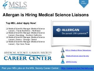 Post your MSL jobs on the MSL Society Career Center: http://careercenter.themsls.org/ 
MSL 
Society Top MSL Jobs! Apply Now! 
Medical Scientific Manager (Medical Science Liaison) - Facial Aesthetics – Northwest 
Medical Scientific Manager (Medical Science Liaison), Neurology - Southern California 
Medical Scientific Manager (Medical Science Liaison), Device - Chicago / Detroit 
Medical Scientific Manager (Medical Science Liaison) - Eye Care, Texas 
Allergan is Hiring Medical Science Liaisons 
MSL & Medical Affairs Networkers 
MedicalScienceLiaisonSociety 
@MSLSociety  