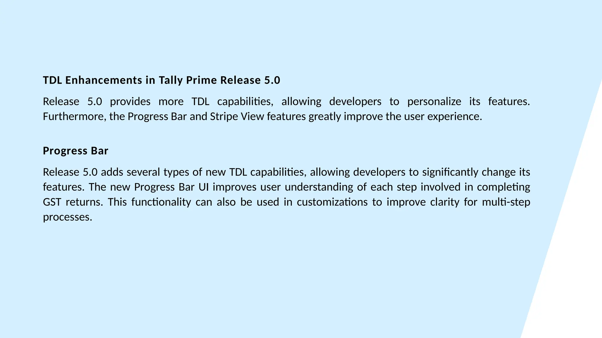 TDL Enhancements in Tally Prime Release 5.0
Release 5.0 provides more TDL capabilities, allowing developers to personalize its features.
Furthermore, the Progress Bar and Stripe View features greatly improve the user experience.
Progress Bar
Release 5.0 adds several types of new TDL capabilities, allowing developers to significantly change its
features. The new Progress Bar UI improves user understanding of each step involved in completing
GST returns. This functionality can also be used in customizations to improve clarity for multi-step
processes.
 
